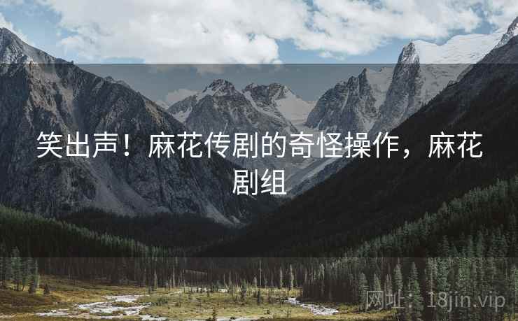 笑出声!麻花传剧的奇怪操作,麻花剧组 笑出声!麻花传剧的奇怪操作,麻花剧组