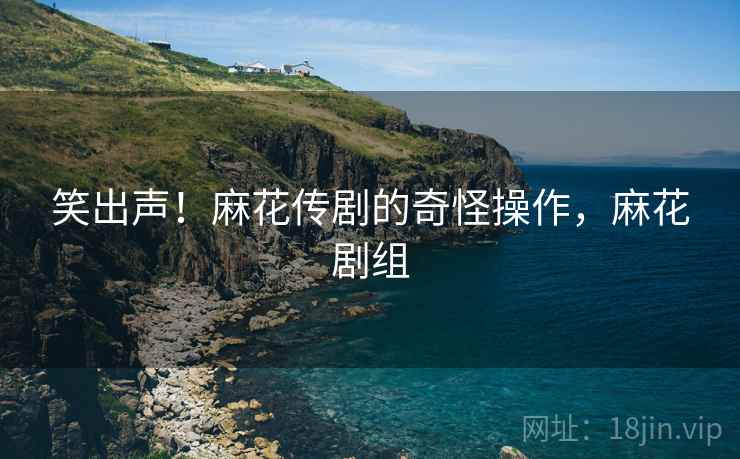 笑出声!麻花传剧的奇怪操作,麻花剧组 笑出声!麻花传剧的奇怪操作,麻花剧组