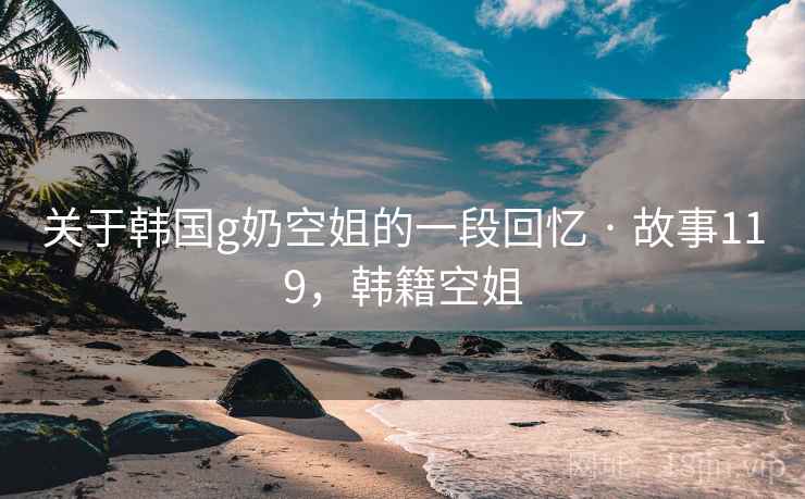 关于韩国g奶空姐的一段回忆 · 故事119,韩籍空姐 关于韩国g奶空姐的一段回忆 · 故事119,韩籍空姐