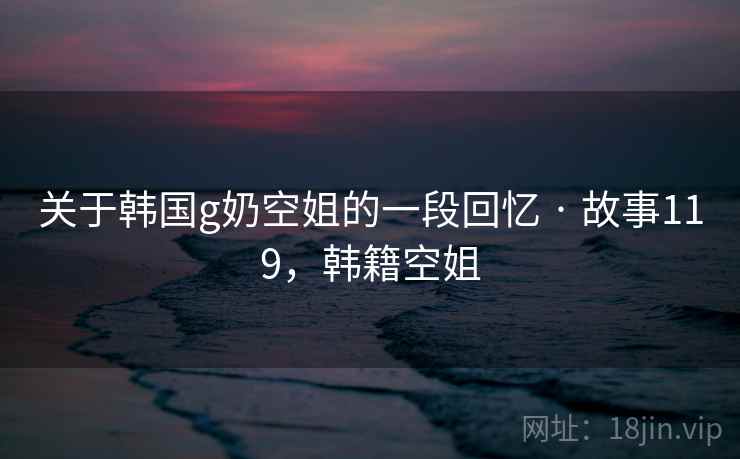 关于韩国g奶空姐的一段回忆 · 故事119,韩籍空姐 关于韩国g奶空姐的一段回忆 · 故事119,韩籍空姐