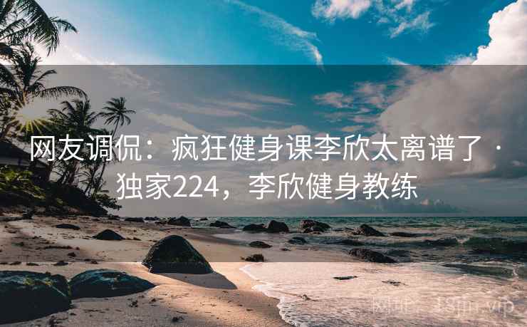 网友调侃:疯狂健身课李欣太离谱了 · 独家224,李欣健身教练 网友调侃:疯狂健身课李欣太离谱了 · 独家224,李欣健身教练