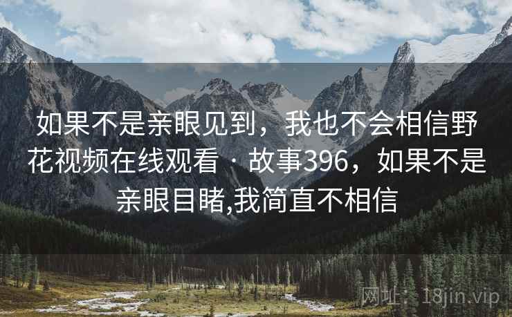 如果不是亲眼见到,我也不会相信野花视频在线观看 · 故事396,如果不是亲眼目睹,我简直不相信 如果不是亲眼见到,我也不会相信野花视频在线观看 · 故事396,如果不是亲眼目睹,我简直不相信