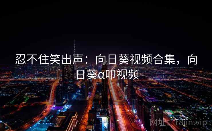 忍不住笑出声:向日葵视频合集,向日葵α叩视频 忍不住笑出声:向日葵视频合集,向日葵α叩视频