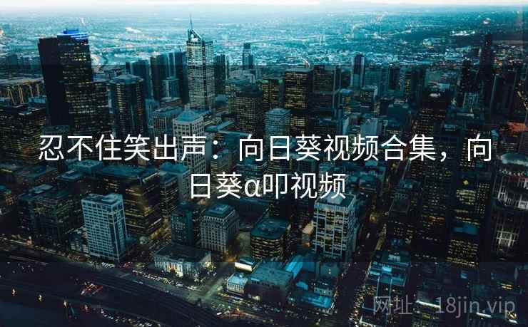 忍不住笑出声:向日葵视频合集,向日葵α叩视频 忍不住笑出声:向日葵视频合集,向日葵α叩视频