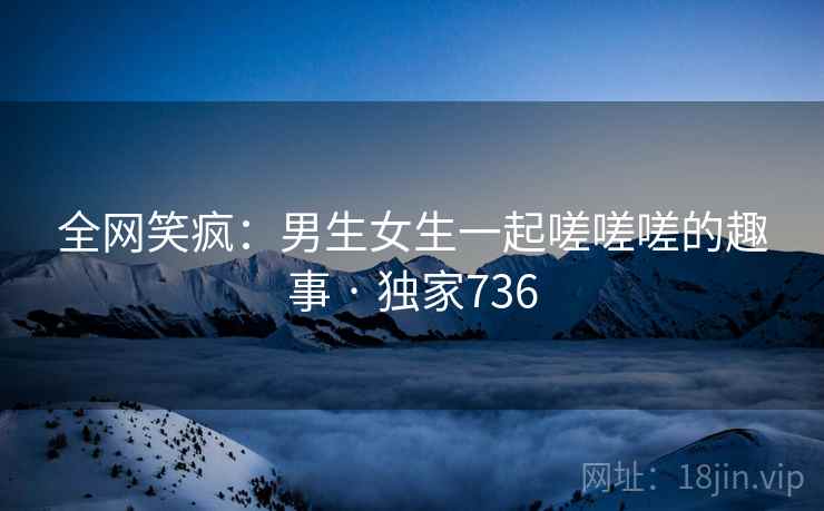 全网笑疯:男生女生一起嗟嗟嗟的趣事 · 独家736 全网笑疯:男生女生一起嗟嗟嗟的趣事 · 独家736