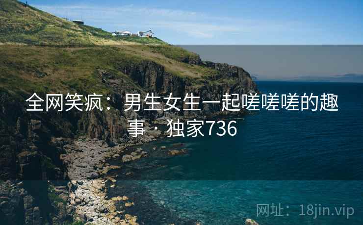 全网笑疯:男生女生一起嗟嗟嗟的趣事 · 独家736 全网笑疯:男生女生一起嗟嗟嗟的趣事 · 独家736