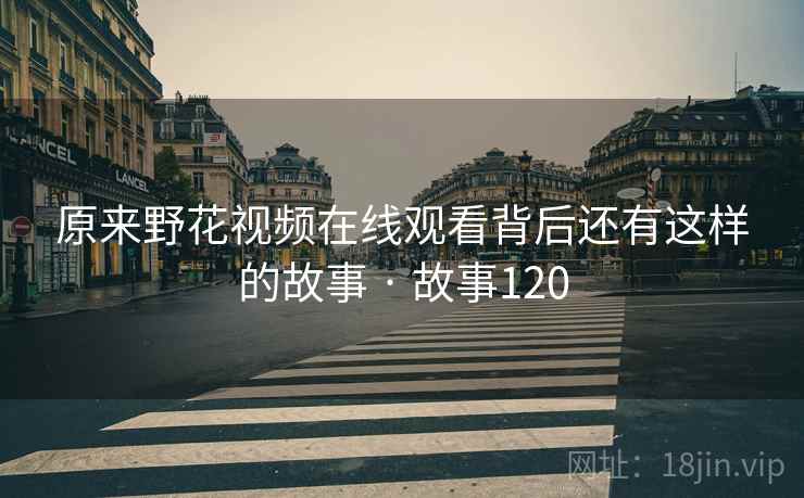 原来野花视频在线观看背后还有这样的故事 · 故事120 原来野花视频在线观看背后还有这样的故事 · 故事120