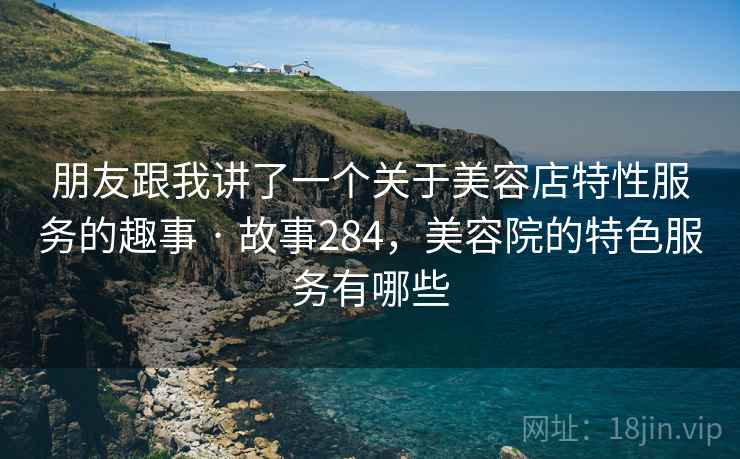 朋友跟我讲了一个关于美容店特性服务的趣事 · 故事284,美容院的特色服务有哪些 朋友跟我讲了一个关于美容店特性服务的趣事 · 故事284,美容院的特色服务有哪些