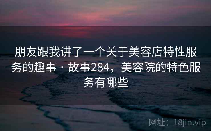朋友跟我讲了一个关于美容店特性服务的趣事 · 故事284,美容院的特色服务有哪些 朋友跟我讲了一个关于美容店特性服务的趣事 · 故事284,美容院的特色服务有哪些