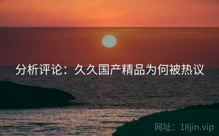 分析评论:久久国产精品为何被热议 分析评论:久久国产精品为何被热议