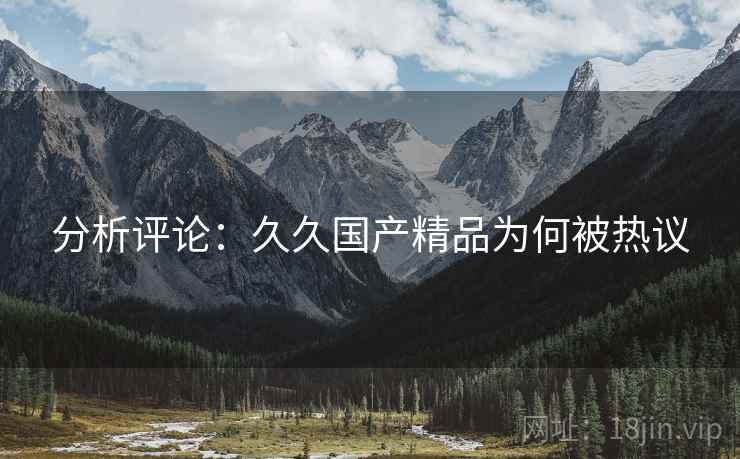 分析评论:久久国产精品为何被热议 分析评论:久久国产精品为何被热议