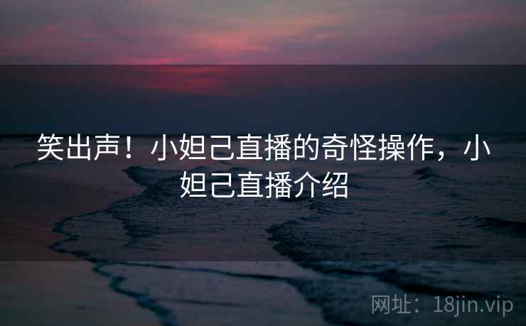 笑出声!小妲己直播的奇怪操作,小妲己直播介绍 笑出声!小妲己直播的奇怪操作,小妲己直播介绍
