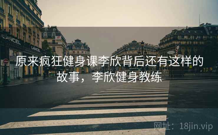 原来疯狂健身课李欣背后还有这样的故事,李欣健身教练 原来疯狂健身课李欣背后还有这样的故事,李欣健身教练
