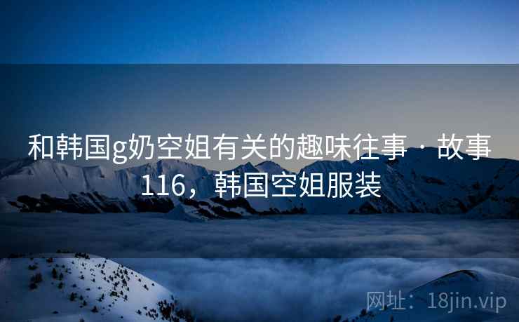 和韩国g奶空姐有关的趣味往事 · 故事116,韩国空姐服装 和韩国g奶空姐有关的趣味往事 · 故事116,韩国空姐服装