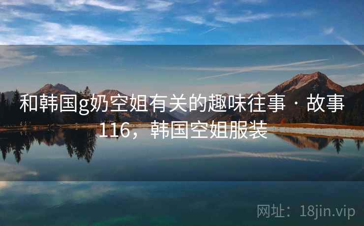和韩国g奶空姐有关的趣味往事 · 故事116,韩国空姐服装 和韩国g奶空姐有关的趣味往事 · 故事116,韩国空姐服装