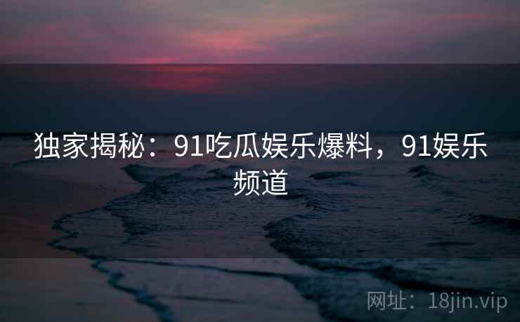 独家揭秘:91吃瓜娱乐爆料,91娱乐频道 独家揭秘:91吃瓜娱乐爆料,91娱乐频道