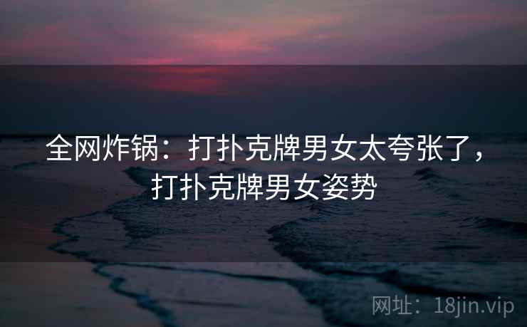 全网炸锅:打扑克牌男女太夸张了,打扑克牌男女姿势 全网炸锅:打扑克牌男女太夸张了,打扑克牌男女姿势