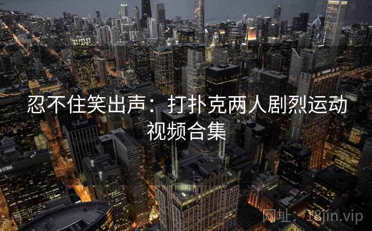 忍不住笑出声:打扑克两人剧烈运动视频合集 忍不住笑出声:打扑克两人剧烈运动视频合集
