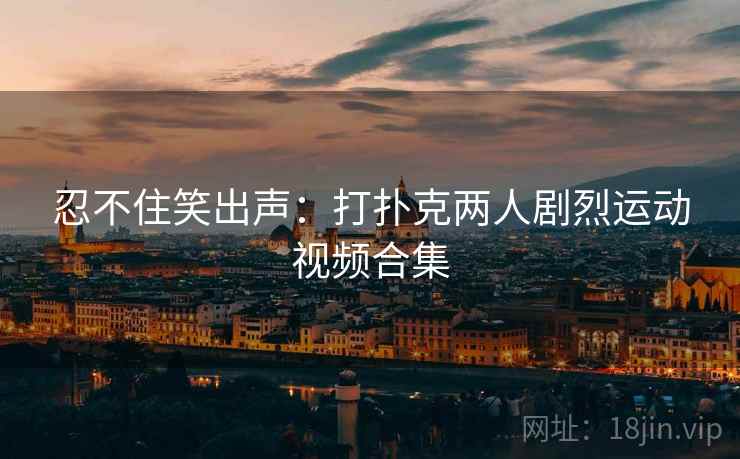 忍不住笑出声:打扑克两人剧烈运动视频合集 忍不住笑出声:打扑克两人剧烈运动视频合集