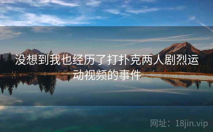 没想到我也经历了打扑克两人剧烈运动视频的事件 没想到我也经历了打扑克两人剧烈运动视频的事件