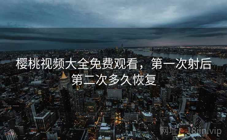 樱桃视频大全免费观看,第一次射后第二次多久恢复 樱桃视频大全免费观看,第一次射后第二次多久恢复