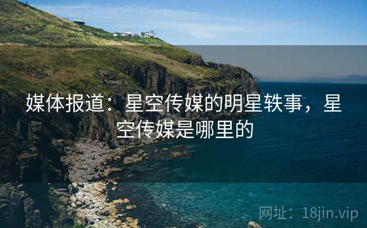 媒体报道:星空传媒的明星轶事,星空传媒是哪里的 媒体报道:星空传媒的明星轶事,星空传媒是哪里的