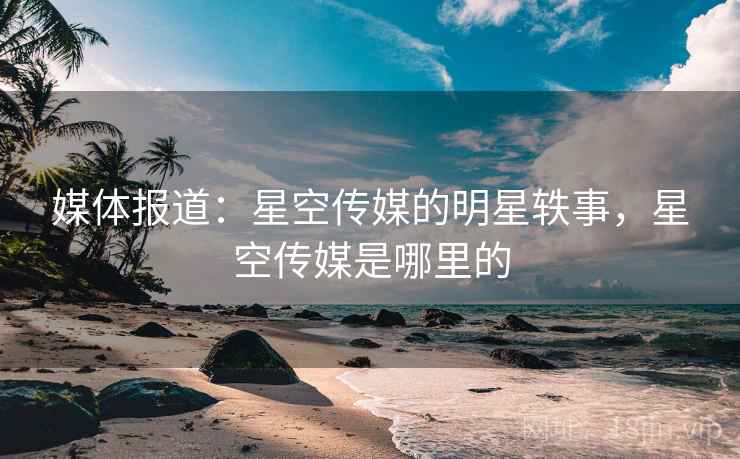 媒体报道:星空传媒的明星轶事,星空传媒是哪里的 媒体报道:星空传媒的明星轶事,星空传媒是哪里的