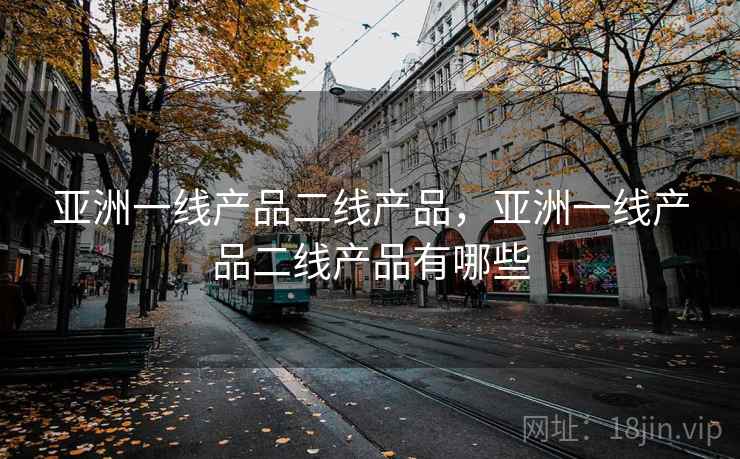 亚洲一线产品二线产品,亚洲一线产品二线产品有哪些 亚洲一线产品二线产品,亚洲一线产品二线产品有哪些