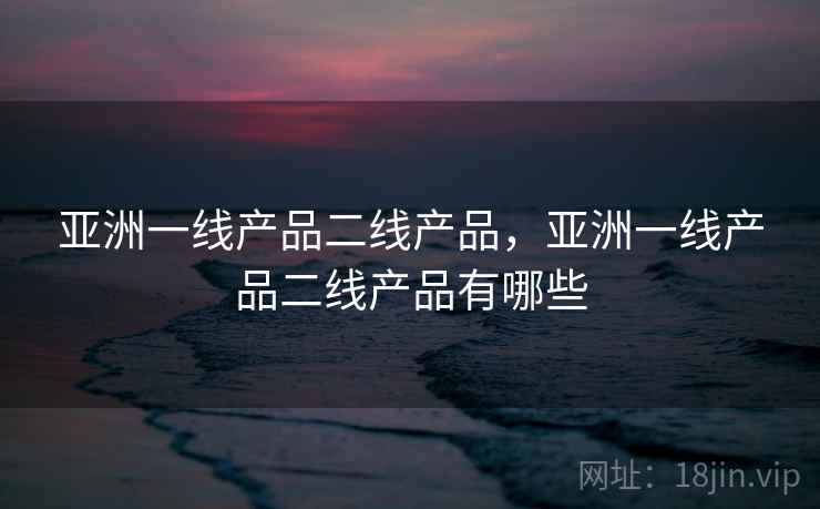 亚洲一线产品二线产品,亚洲一线产品二线产品有哪些 亚洲一线产品二线产品,亚洲一线产品二线产品有哪些