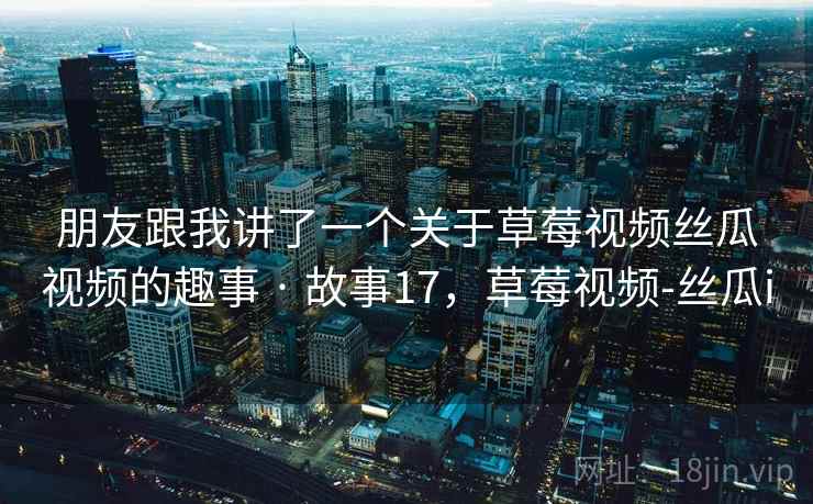 朋友跟我讲了一个关于草莓视频丝瓜视频的趣事 · 故事17,草莓视频-丝瓜i 朋友跟我讲了一个关于草莓视频丝瓜视频的趣事 · 故事17,草莓视频-丝瓜i