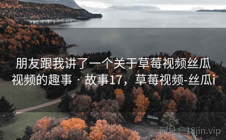 朋友跟我讲了一个关于草莓视频丝瓜视频的趣事 · 故事17,草莓视频-丝瓜i 朋友跟我讲了一个关于草莓视频丝瓜视频的趣事 · 故事17,草莓视频-丝瓜i