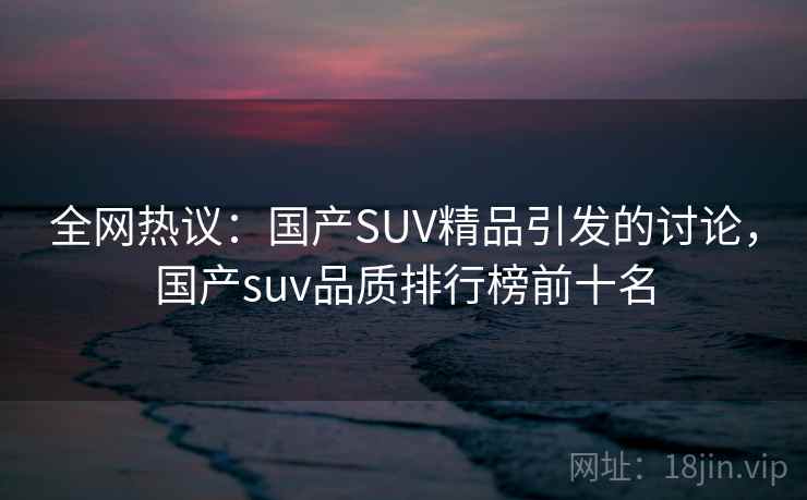全网热议:国产SUV精品引发的讨论,国产suv品质排行榜前十名 全网热议:国产SUV精品引发的讨论,国产suv品质排行榜前十名