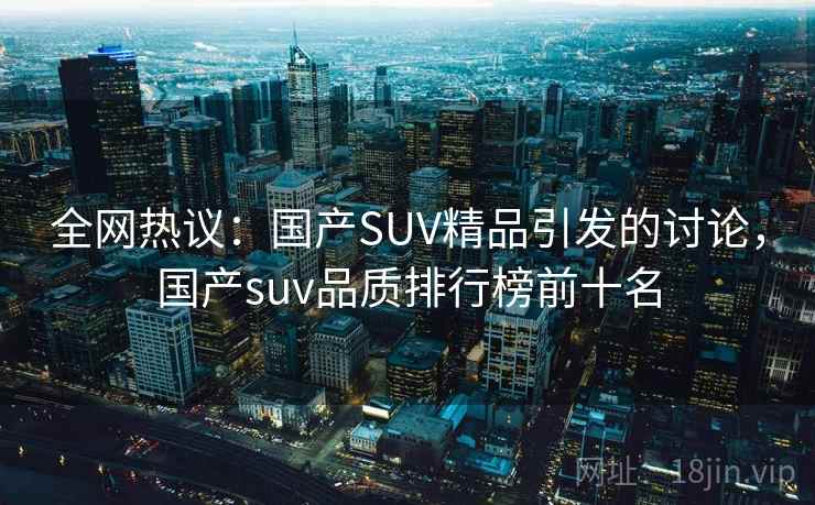 全网热议:国产SUV精品引发的讨论,国产suv品质排行榜前十名 全网热议:国产SUV精品引发的讨论,国产suv品质排行榜前十名