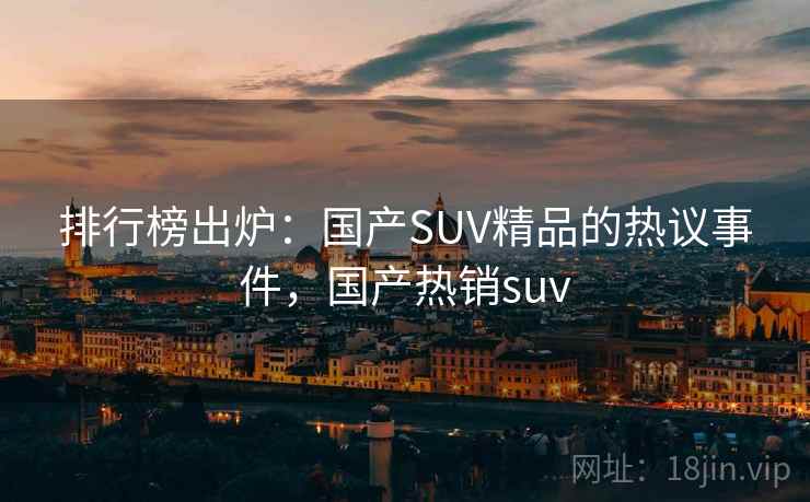 排行榜出炉:国产SUV精品的热议事件,国产热销suv 排行榜出炉:国产SUV精品的热议事件,国产热销suv