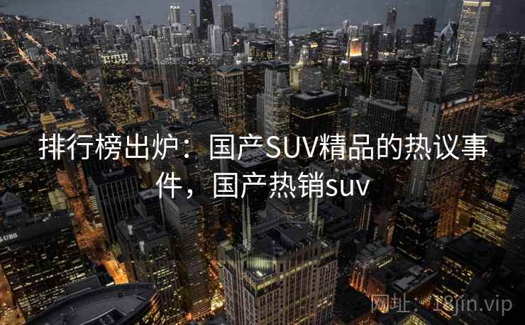 排行榜出炉:国产SUV精品的热议事件,国产热销suv 排行榜出炉:国产SUV精品的热议事件,国产热销suv