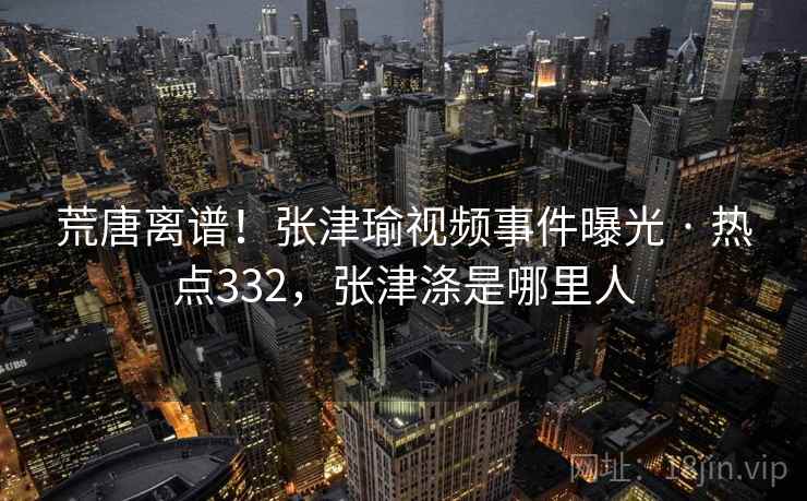 荒唐离谱!张津瑜视频事件曝光 · 热点332,张津涤是哪里人 荒唐离谱!张津瑜视频事件曝光 · 热点332,张津涤是哪里人