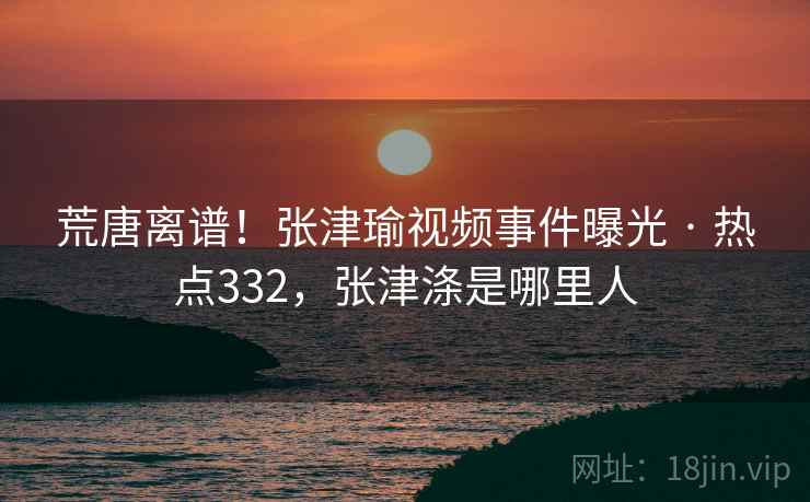 荒唐离谱!张津瑜视频事件曝光 · 热点332,张津涤是哪里人 荒唐离谱!张津瑜视频事件曝光 · 热点332,张津涤是哪里人