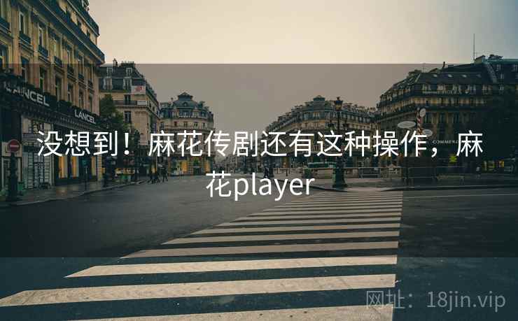 没想到!麻花传剧还有这种操作,麻花player 没想到!麻花传剧还有这种操作,麻花player