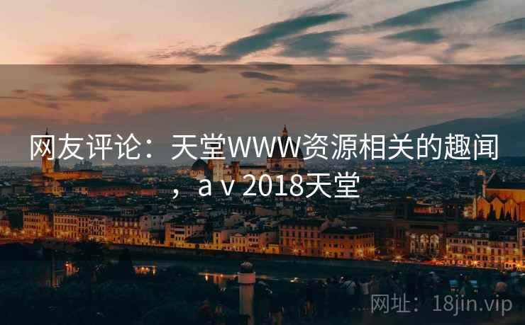 网友评论:天堂WWW资源相关的趣闻,aⅴ2018天堂 网友评论:天堂WWW资源相关的趣闻,aⅴ2018天堂