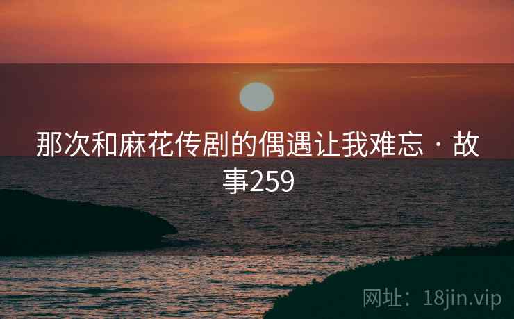 那次和麻花传剧的偶遇让我难忘 · 故事259 那次和麻花传剧的偶遇让我难忘 · 故事259