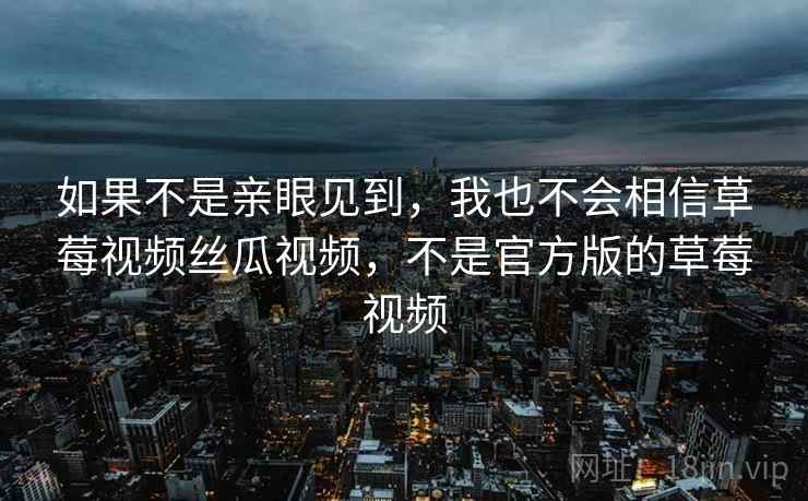 如果不是亲眼见到,我也不会相信草莓视频丝瓜视频,不是官方版的草莓视频 如果不是亲眼见到,我也不会相信草莓视频丝瓜视频,不是官方版的草莓视频