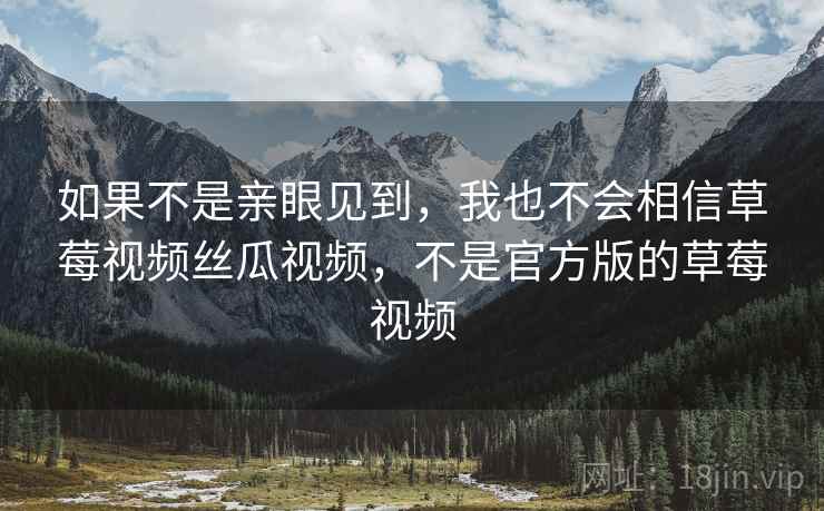 如果不是亲眼见到,我也不会相信草莓视频丝瓜视频,不是官方版的草莓视频 如果不是亲眼见到,我也不会相信草莓视频丝瓜视频,不是官方版的草莓视频