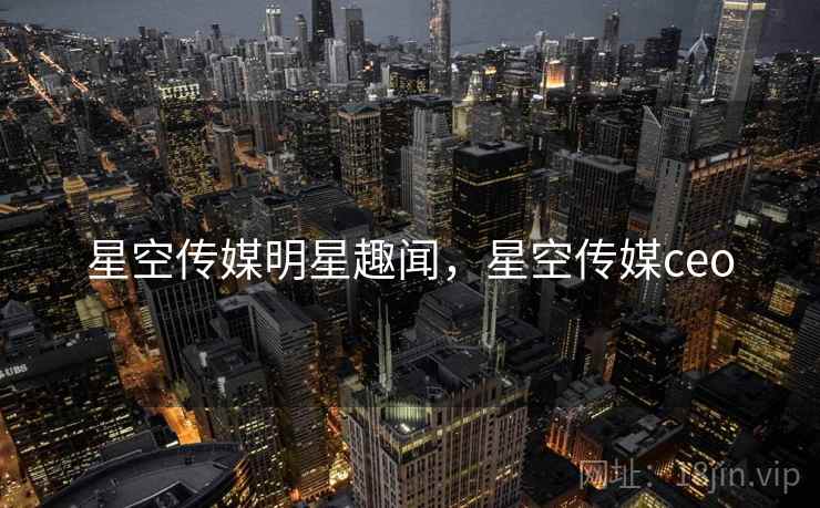 星空传媒明星趣闻,星空传媒ceo 星空传媒明星趣闻,星空传媒ceo