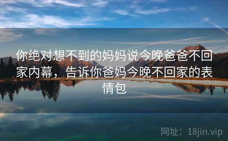 你绝对想不到的妈妈说今晚爸爸不回家内幕,告诉你爸妈今晚不回家的表情包 你绝对想不到的妈妈说今晚爸爸不回家内幕,告诉你爸妈今晚不回家的表情包