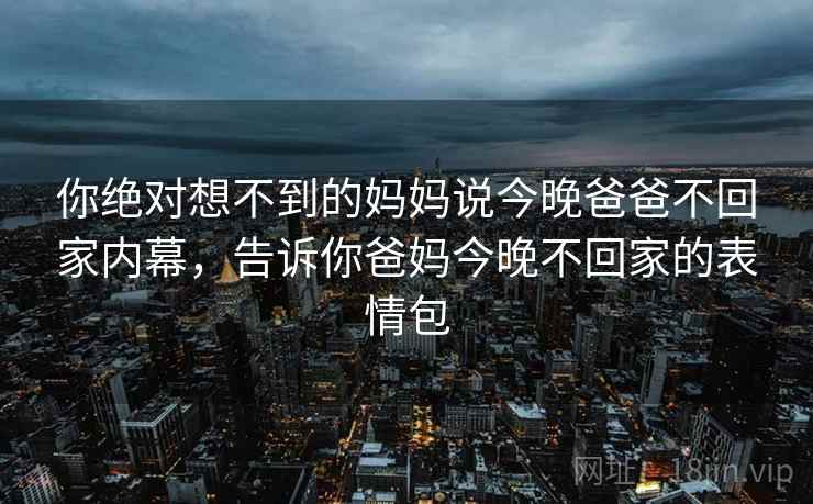 你绝对想不到的妈妈说今晚爸爸不回家内幕,告诉你爸妈今晚不回家的表情包 你绝对想不到的妈妈说今晚爸爸不回家内幕,告诉你爸妈今晚不回家的表情包