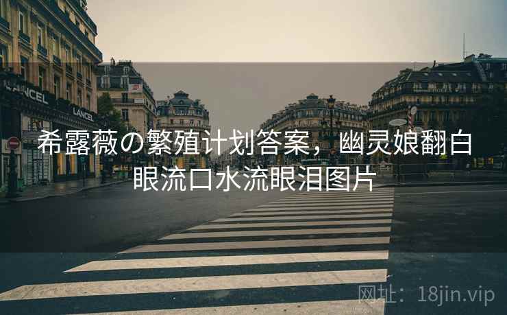 希露薇の繁殖计划答案,幽灵娘翻白眼流口水流眼泪图片 希露薇の繁殖计划答案,幽灵娘翻白眼流口水流眼泪图片