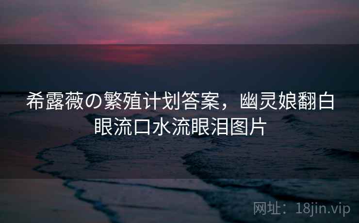 希露薇の繁殖计划答案,幽灵娘翻白眼流口水流眼泪图片 希露薇の繁殖计划答案,幽灵娘翻白眼流口水流眼泪图片