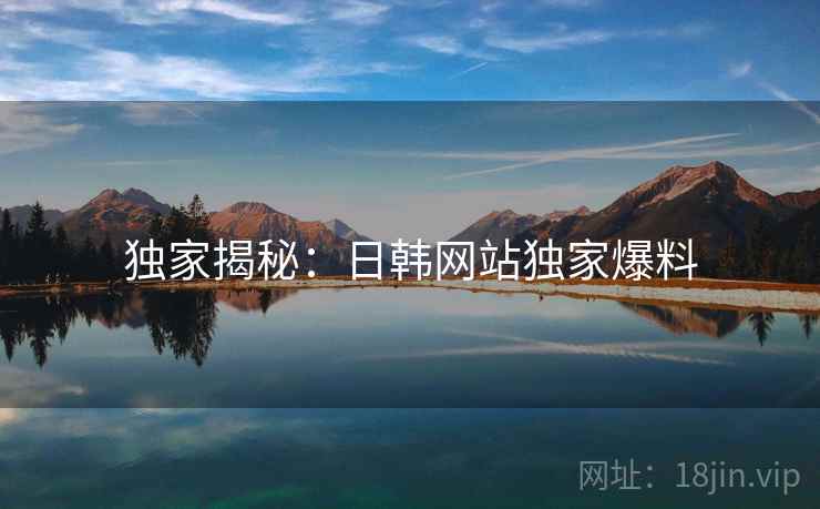 独家揭秘:日韩网站独家爆料 独家揭秘:日韩网站独家爆料
