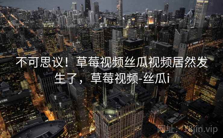 不可思议!草莓视频丝瓜视频居然发生了,草莓视频-丝瓜i