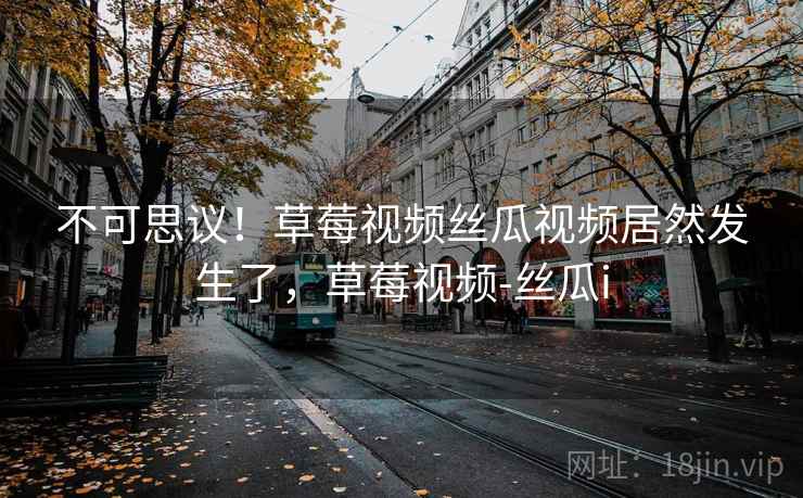 不可思议!草莓视频丝瓜视频居然发生了,草莓视频-丝瓜i 不可思议!草莓视频丝瓜视频居然发生了,草莓视频-丝瓜i
